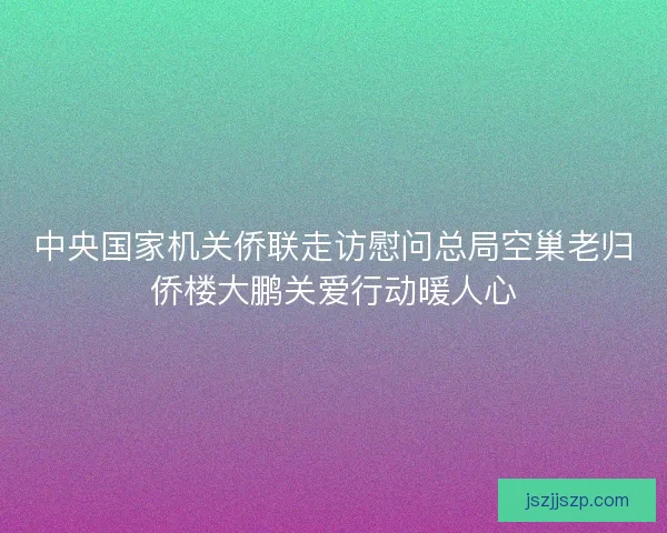 中央国家机关侨联走访慰问总局空巢老归侨楼大鹏关爱行动暖人心 中央国家机关侨联走访慰问总局空巢老归侨楼大鹏关爱行动暖人心