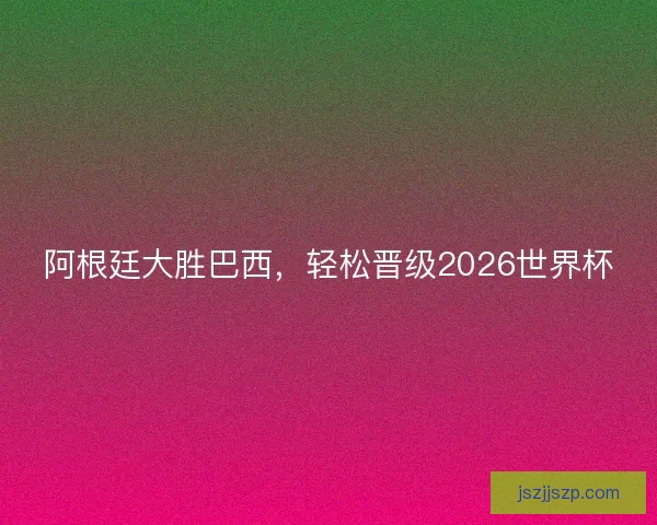 阿根廷大胜巴西，轻松晋级2026世界杯