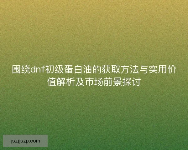 围绕dnf初级蛋白油的获取方法与实用价值解析及市场前景探讨