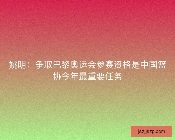 姚明：争取巴黎奥运会参赛资格是中国篮协今年最重要任务