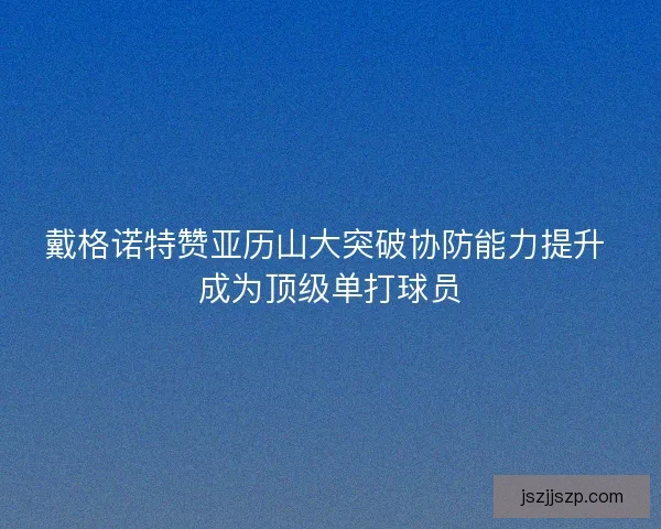 戴格诺特赞亚历山大突破协防能力提升 成为顶级单打球员 戴格诺特赞亚历山大突破协防能力提升 成为顶级单打球员