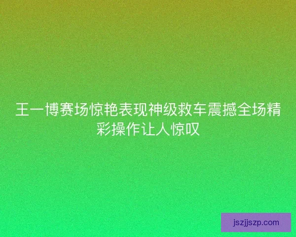 王一博赛场惊艳表现神级救车震撼全场精彩操作让人惊叹 王一博赛场惊艳表现神级救车震撼全场精彩操作让人惊叹