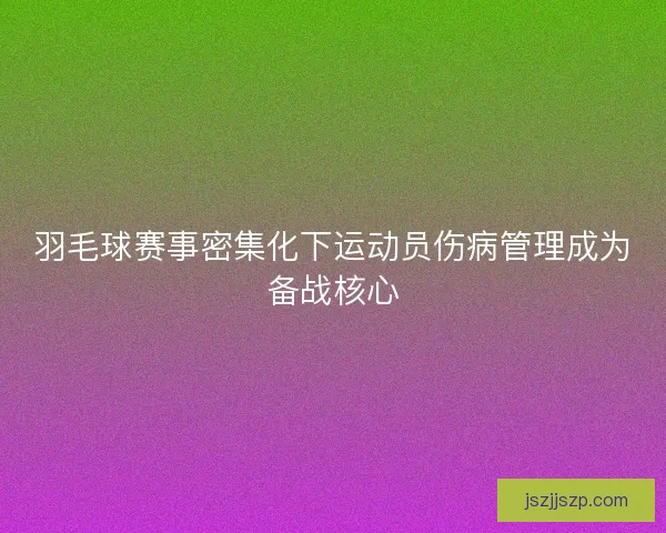 羽毛球赛事密集化下运动员伤病管理成为备战核心