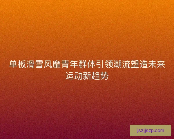 单板滑雪风靡青年群体引领潮流塑造未来运动新趋势