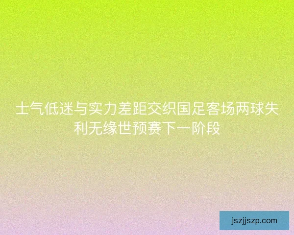 士气低迷与实力差距交织国足客场两球失利无缘世预赛下一阶段 士气低迷与实力差距交织国足客场两球失利无缘世预赛下一阶段