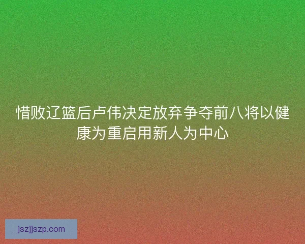 惜败辽篮后卢伟决定放弃争夺前八将以健康为重启用新人为中心 惜败辽篮后卢伟决定放弃争夺前八将以健康为重启用新人为中心
