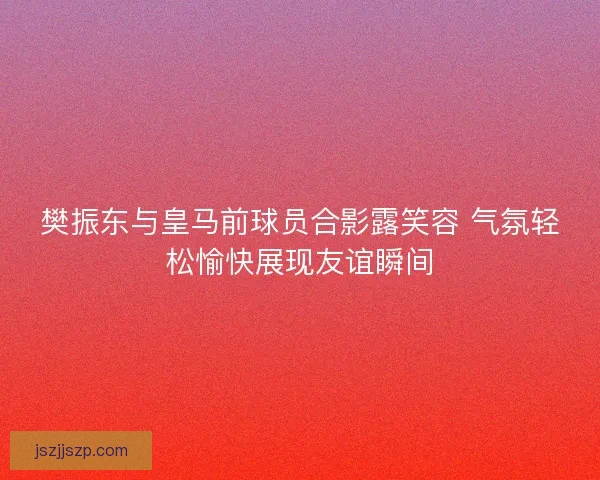 樊振东与皇马前球员合影露笑容 气氛轻松愉快展现友谊瞬间 樊振东与皇马前球员合影露笑容 气氛轻松愉快展现友谊瞬间