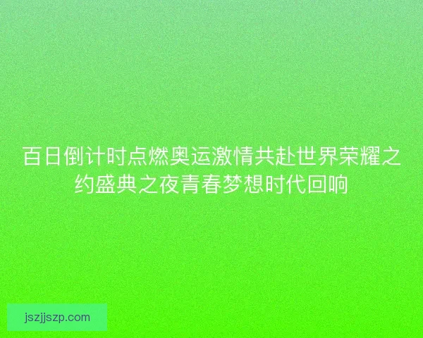 百日倒计时点燃奥运激情共赴世界荣耀之约盛典之夜青春梦想时代回响 百日倒计时点燃奥运激情共赴世界荣耀之约盛典之夜青春梦想时代回响