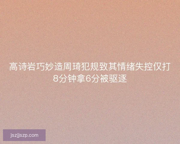高诗岩巧妙造周琦犯规致其情绪失控仅打8分钟拿6分被驱逐 高诗岩巧妙造周琦犯规致其情绪失控仅打8分钟拿6分被驱逐