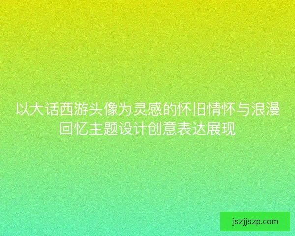 以大话西游头像为灵感的怀旧情怀与浪漫回忆主题设计创意表达展现