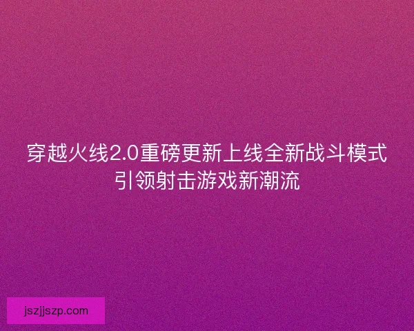 穿越火线2.0重磅更新上线全新战斗模式引领射击游戏新潮流