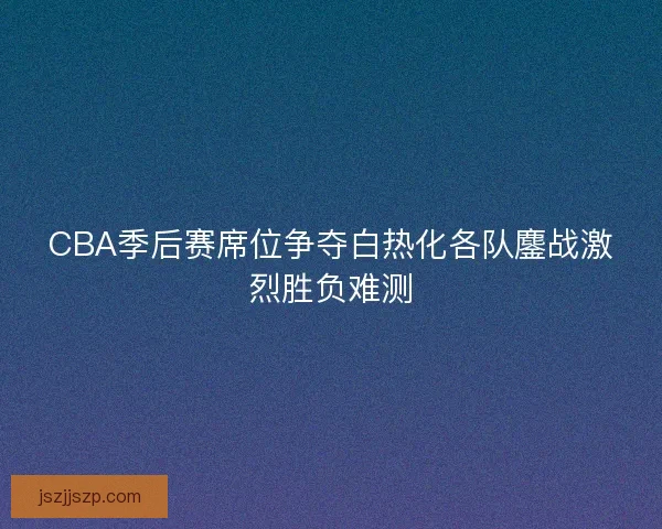 CBA季后赛席位争夺白热化各队鏖战激烈胜负难测