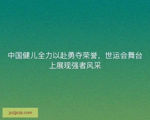 中国健儿全力以赴勇夺荣誉，世运会舞台上展现强者风采
