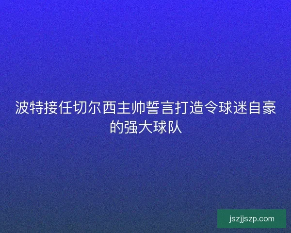 波特接任切尔西主帅誓言打造令球迷自豪的强大球队 波特接任切尔西主帅誓言打造令球迷自豪的强大球队