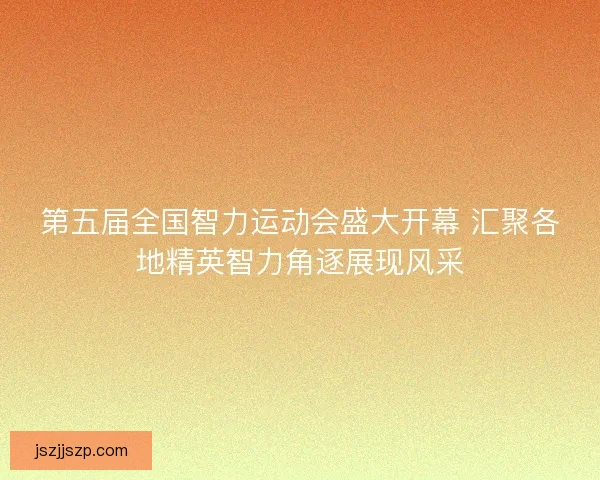 第五届全国智力运动会盛大开幕 汇聚各地精英智力角逐展现风采 第五届全国智力运动会盛大开幕 汇聚各地精英智力角逐展现风采