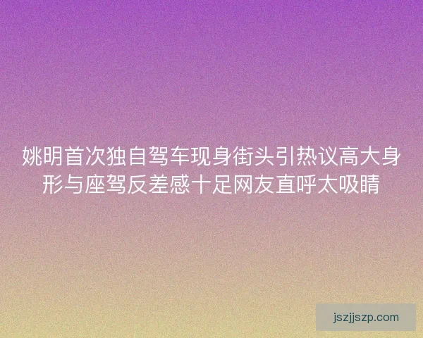 姚明首次独自驾车现身街头引热议高大身形与座驾反差感十足网友直呼太吸睛 姚明首次独自驾车现身街头引热议高大身形与座驾反差感十足网友直呼太吸睛