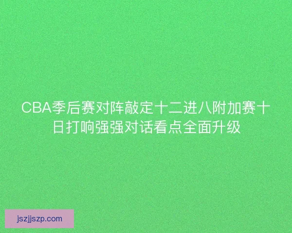 CBA季后赛对阵敲定十二进八附加赛十日打响强强对话看点全面升级