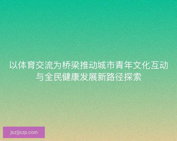 以体育交流为桥梁推动城市青年文化互动与全民健康发展新路径探索
