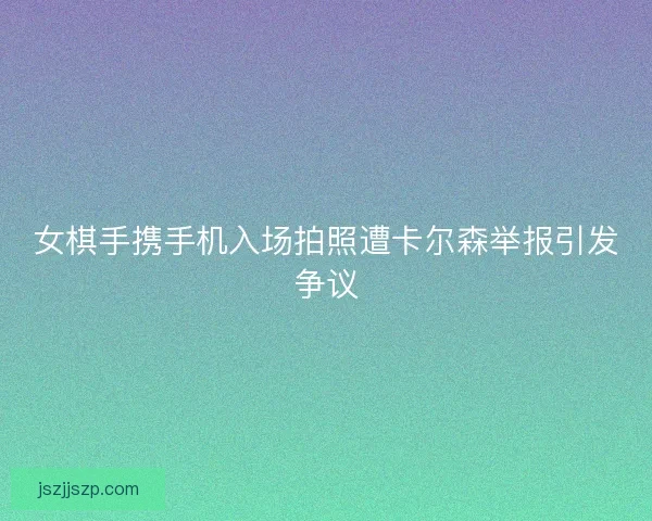 女棋手携手机入场拍照遭卡尔森举报引发争议 女棋手携手机入场拍照遭卡尔森举报引发争议