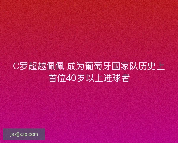C罗超越佩佩 成为葡萄牙国家队历史上首位40岁以上进球者 C罗超越佩佩 成为葡萄牙国家队历史上首位40岁以上进球者