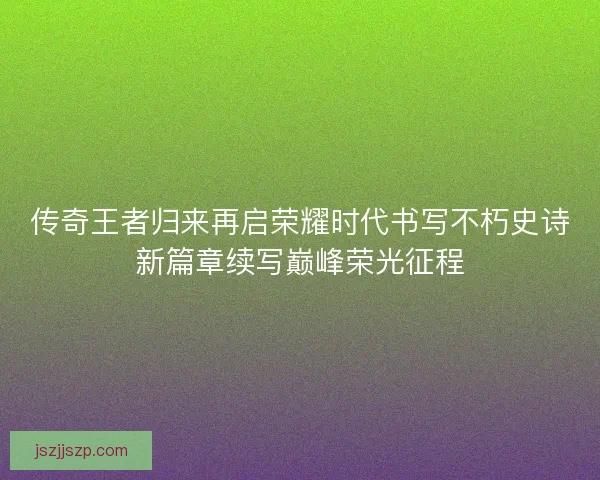 传奇王者归来再启荣耀时代书写不朽史诗新篇章续写巅峰荣光征程