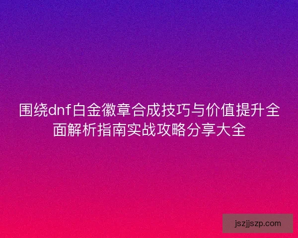 围绕dnf白金徽章合成技巧与价值提升全面解析指南实战攻略分享大全