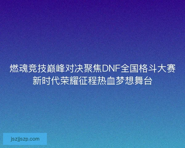 燃魂竞技巅峰对决聚焦DNF全国格斗大赛新时代荣耀征程热血梦想舞台