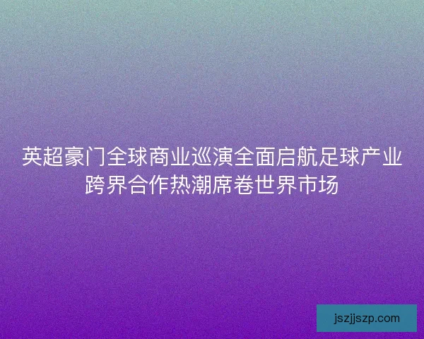 英超豪门全球商业巡演全面启航足球产业跨界合作热潮席卷世界市场 英超豪门全球商业巡演全面启航足球产业跨界合作热潮席卷世界市场