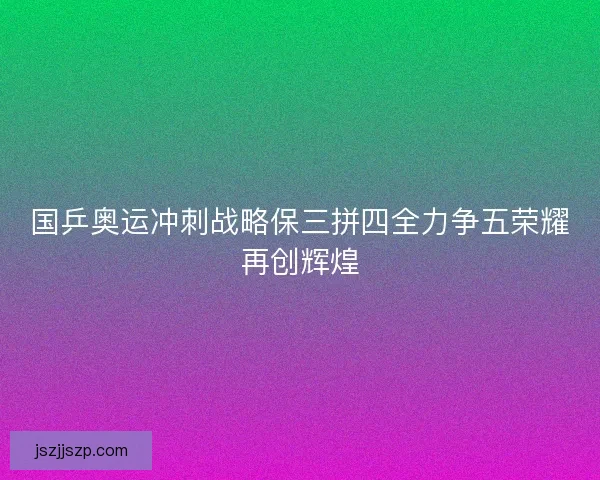 国乒奥运冲刺战略保三拼四全力争五荣耀再创辉煌